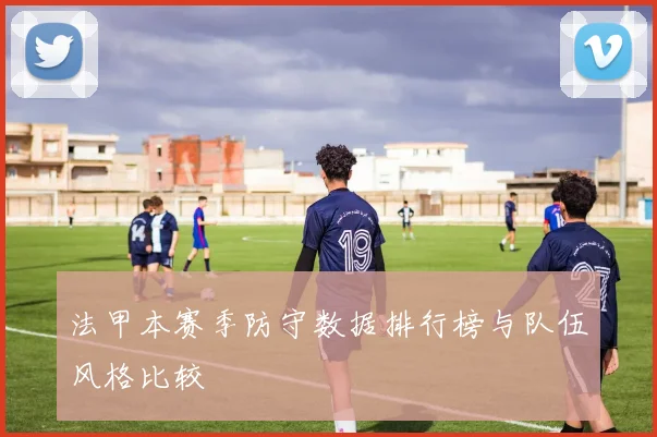 法甲本赛季防守数据排行榜与队伍风格比较