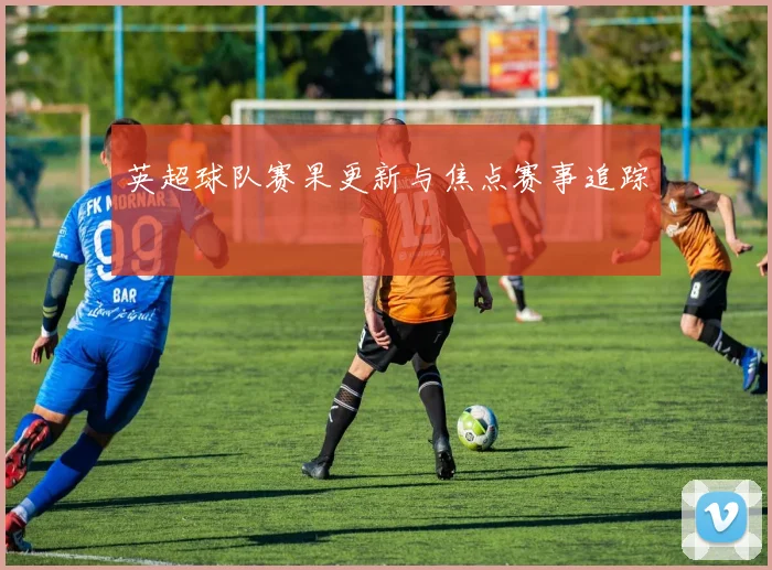 英超球队赛果更新与焦点赛事追踪