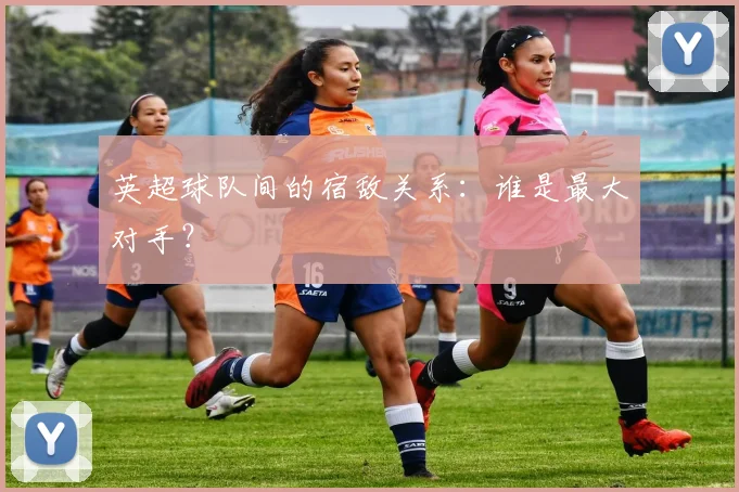 英超球队间的宿敌关系：谁是最大对手？