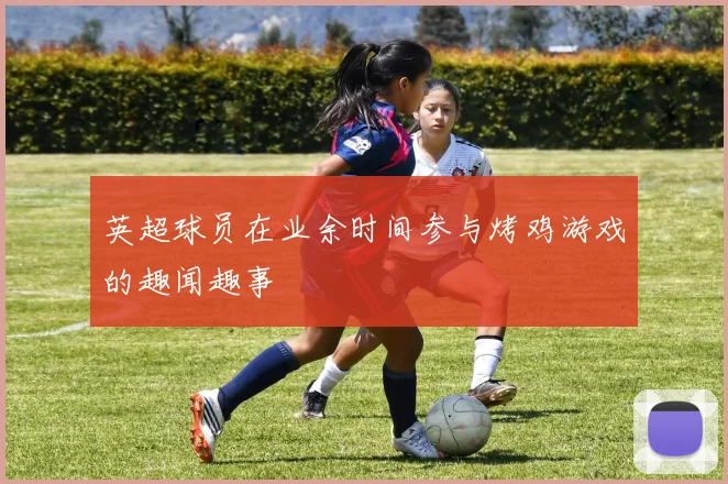 英超球员在业余时间参与烤鸡游戏的趣闻趣事