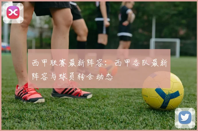 西甲联赛最新阵容：西甲各队最新阵容与球员转会动态